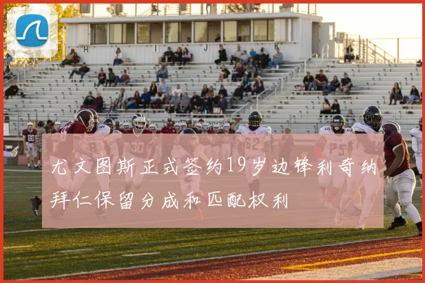 尤文图斯正式签约19岁边锋利奇纳拜仁保留分成和匹配权利