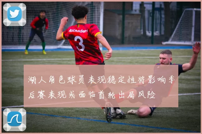 湖人角色球员表现稳定性将影响季后赛表现或面临首轮出局风险