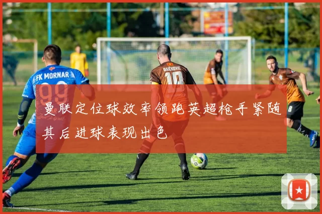 曼联定位球效率领跑英超枪手紧随其后进球表现出色