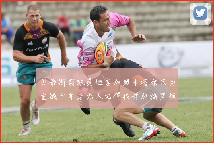 贝蒂斯前球员坦言加盟卡塔尔只为金钱十年后无人记得我并非梅罗级别